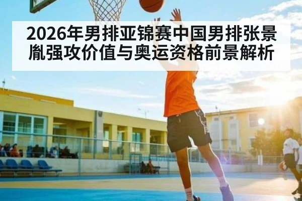 2026年男排亚锦赛中国男排张景胤强攻价值与奥运资格前景解析