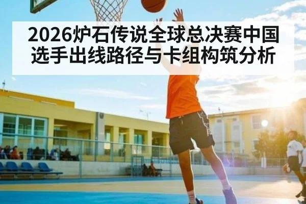 2026炉石传说全球总决赛中国选手出线路径与卡组构筑分析