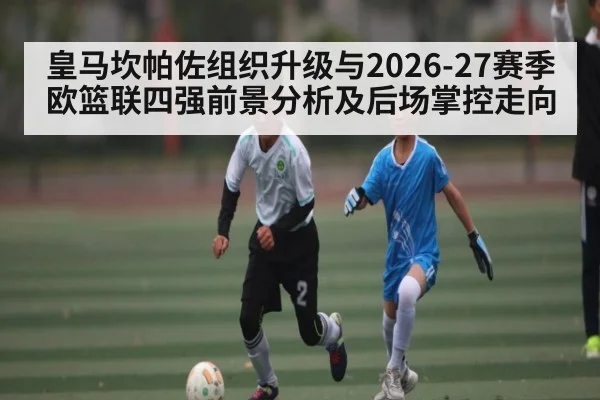 皇马坎帕佐组织升级与2026-27赛季欧篮联四强前景分析及后场掌控走向